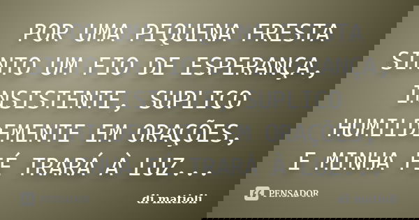 POR UMA PEQUENA FRESTA SINTO UM FIO DE ESPERANÇA, INSISTENTE, SUPLICO HUMILDEMENTE EM ORAÇÕES, E MINHA FÉ TRARÁ À LUZ...... Frase de di matioli.