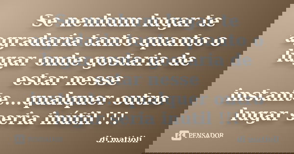 Se nenhum lugar te agradaria tanto quanto o lugar onde gostaria de estar nesse instante...qualquer outro lugar seria inútil !!!... Frase de di matioli.