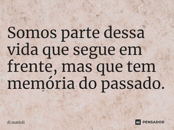 Somos parte dessa vida que segue em frente, mas que tem memória do passado.... Frase de di matioli.