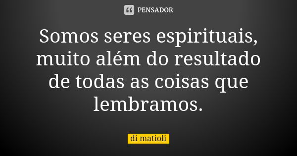 Somos seres espirituais, muito além do resultado de todas as coisas que lembramos.... Frase de di matioli.