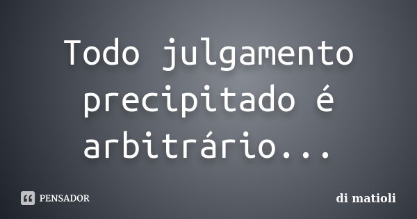 Todo julgamento precipitado é arbitrário...... Frase de di matioli.