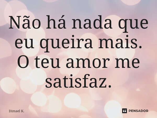 Não há nada que eu queira mais. O teu amor me satisfaz.... Frase de Dimael K..