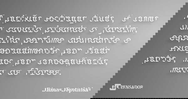 Apaixãoestraga tudo, é como um cavalo pisando o jardim, espalha perfume abundante e exageradamente por toda parte, mas por consequência, mata as flores.... Frase de Dimas Deptulski.