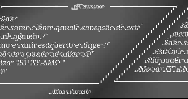 Sabe Sabe como é bom aquela sensação de está perto de alguém ? Sabe como e ruim está perto e longe ? Está ai e não ter o poder de dizer OI Não poder dizer "... Frase de Dimas loureiro.