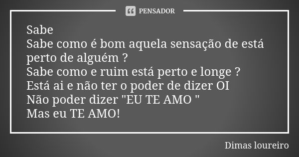 Sabe Sabe como é bom aquela sensação de está perto de alguém ? Sabe como e ruim está perto e longe ? Está ai e não ter o poder de dizer OI Não poder dizer "... Frase de Dimas loureiro.