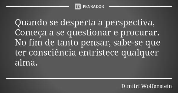 Quando se desperta a perspectiva,
Começa a se questionar e procurar.
No fim de tanto pensar, sabe-se que ter consciência entristece qualquer alma.... Frase de Dimitri Wolfenstein.