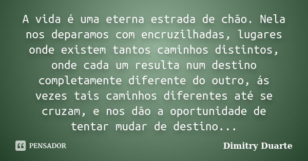 A vida é uma eterna estrada de chão. Nela nos deparamos com encruzilhadas, lugares onde existem tantos caminhos distintos, onde cada um resulta num destino comp... Frase de Dimitry Duarte.