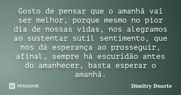 Gosto de pensar que o amanhã vai ser melhor, porque mesmo no pior dia de nossas vidas, nos alegramos ao sustentar sutil sentimento, que nos dá esperança ao pros... Frase de Dimitry Duarte.