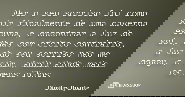 Ver o seu sorriso foi como sair finalmente de uma caverna escura, e encontrar a luz do sol, Mas com efeito contrário, a luz do seu sorriso não me cegou, e sim, ... Frase de Dimitry Duarte.