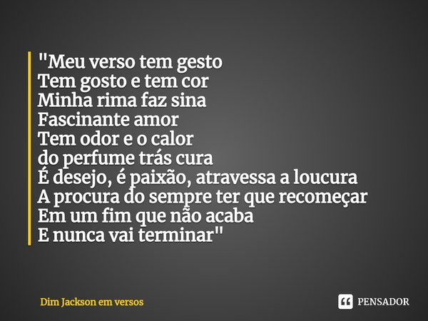 ⁠"Meu verso tem gesto
Tem gosto e tem cor
Minha rima faz sina
Fascinante amor
Tem odor e o calor
do perfume trás cura
É desejo, é paixão, atravessa a loucu... Frase de Dim Jackson em versos.