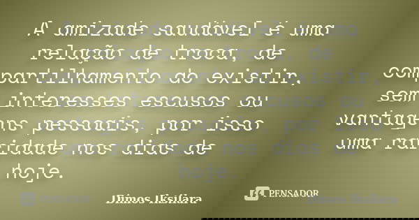A amizade saudável é uma relação de troca, de compartilhamento do existir, sem interesses escusos ou vantagens pessoais, por isso uma raridade nos dias de hoje.... Frase de Dimos Iksilara.