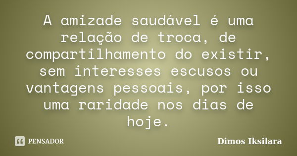 A amizade saudável é uma relação de troca, de compartilhamento do existir, sem interesses escusos ou vantagens pessoais, por isso uma raridade nos dias de hoje.... Frase de Dimos Iksilara.