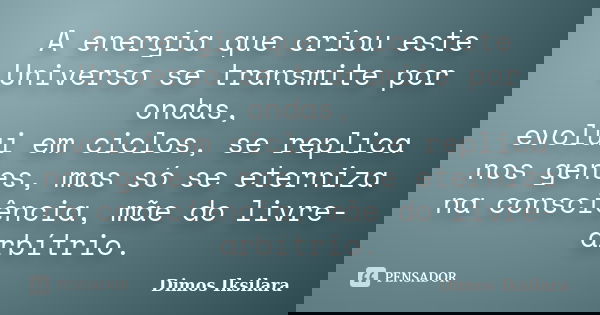 A energia que criou este Universo se transmite por ondas, evolui em ciclos, se replica nos genes, mas só se eterniza na consciência, mãe do livre-arbítrio.... Frase de Dimos Iksilara.