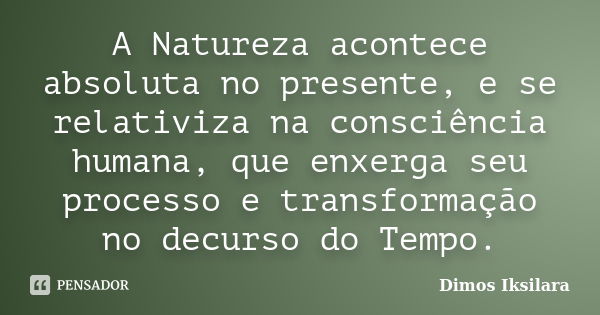 A Natureza acontece absoluta no presente, e se relativiza na consciência humana, que enxerga seu processo e transformação no decurso do Tempo.... Frase de Dimos Iksilara.