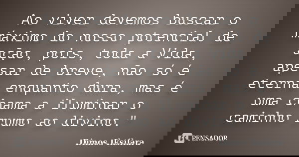 Ao viver devemos buscar o máximo do nosso potencial de ação, pois, toda a Vida, apesar de breve, não só é eterna enquanto dura, mas é uma chama a iluminar o cam... Frase de Dimos Iksilara.