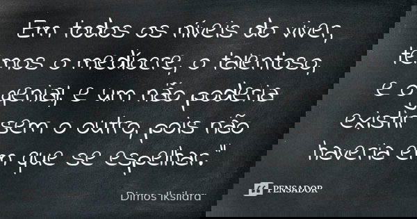 Em todos os níveis do viver, temos o medíocre, o talentoso, e o genial, e um não poderia existir sem o outro, pois não haveria em que se espelhar."... Frase de Dimos Iksilara.