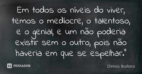 Em todos os níveis do viver, temos o medíocre, o talentoso, e o genial, e um não poderia existir sem o outro, pois não haveria em que se espelhar."... Frase de Dimos Iksilara.