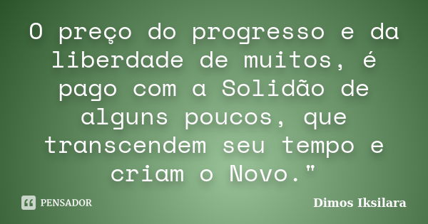 O preço do progresso e da liberdade de muitos, é pago com a Solidão de alguns poucos, que transcendem seu tempo e criam o Novo."... Frase de Dimos Iksilara.