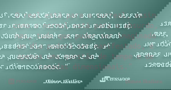 O real está para o surreal, assim como o normal está para o absurdo, mas, tudo que puder ser imaginado um dia poderá ser manifestado, é apenas uma questão de te... Frase de Dimos Iksilara.