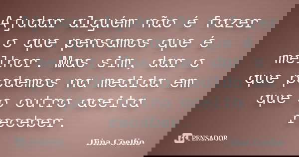 Ajudar alguém não é fazer o que pensamos que é melhor. Mas sim, dar o que podemos na medida em que o outro aceita receber.... Frase de Dina Coelho.