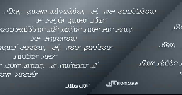 Pra, quem duvidou, é, me criticou e seja quem for Desacreditou da mina que eu sou, se enganou Bem, aqui estou, é, nos palcos outra vez Com ódio e com amor, a nú... Frase de Dina Di.
