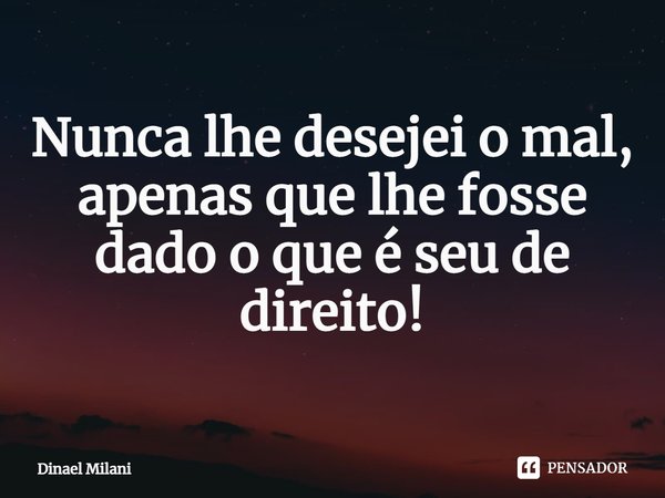 Nunca lhe desejei o mal, apenas que lhe fosse dado o que é seu de direito!... Frase de Dinael Milani.