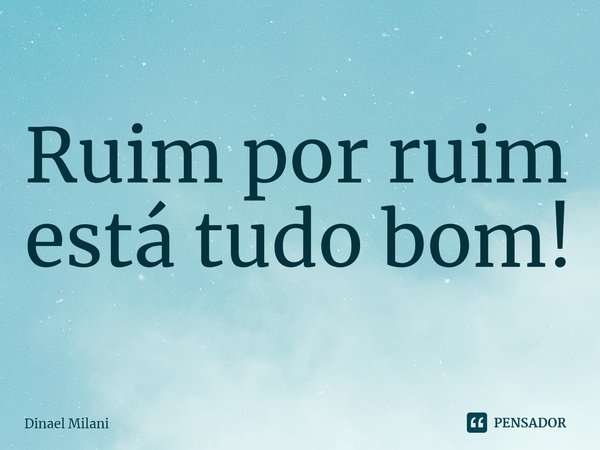 ⁠Ruim por ruim está tudo bom!... Frase de Dinael Milani.