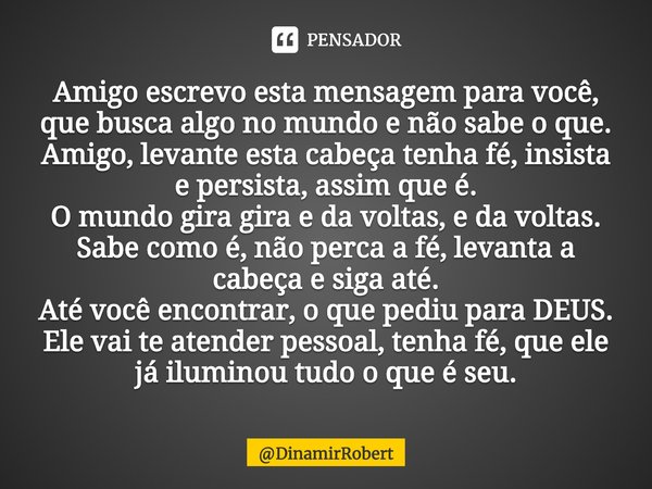 ⁠Amigo escrevo esta mensagem para você, que busca algo no mundo e não sabe o que.
Amigo, levante esta cabeça tenha fé, insista e persista, assim que é.
O mundo ... Frase de DinamirRobert.