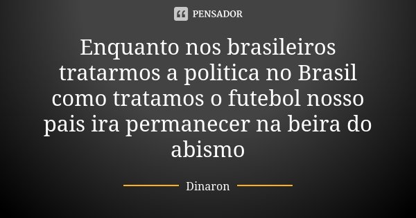 Enquanto nos brasileiros tratarmos a politica no Brasil como tratamos o futebol nosso pais ira permanecer na beira do abismo... Frase de Dinaron.