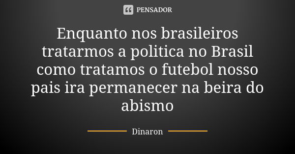 Enquanto nos brasileiros tratarmos a politica no Brasil como tratamos o futebol nosso pais ira permanecer na beira do abismo... Frase de Dinaron.