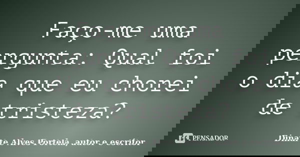 Faço-me uma pergunta: Qual foi o dia que eu chorei de tristeza?... Frase de Dinarte Alves Portela, autor e escritor.