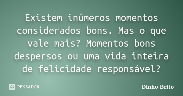 Existem inúmeros momentos considerados bons. Mas o que vale mais? Momentos bons despersos ou uma vida inteira de felicidade responsável?... Frase de Dinho Brito.