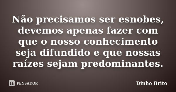 Não precisamos ser esnobes, devemos apenas fazer com que o nosso conhecimento seja difundido e que nossas raízes sejam predominantes.... Frase de Dinho Brito.