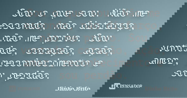 Sou o que sou. Não me escondo, não disfarço, não me privo. Sou vontade, coração, ação, amor, reconhecimento e sou perdão.... Frase de Dinho Brito.