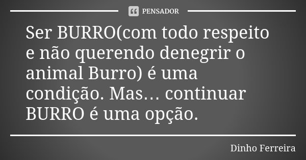 Ser BURRO(com todo respeito e não querendo denegrir o animal Burro) é uma condição. Mas… continuar BURRO é uma opção.... Frase de Dinho Ferreira.
