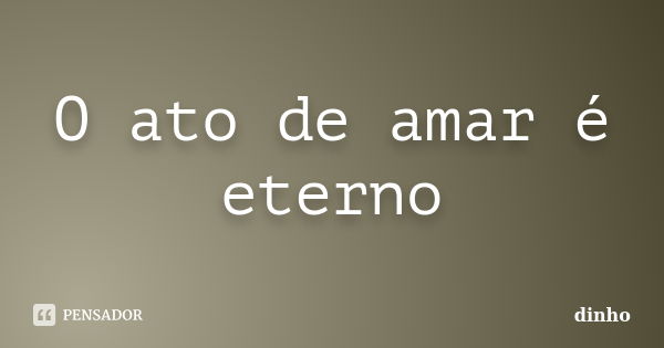 O ato de amar é eterno... Frase de dinho.