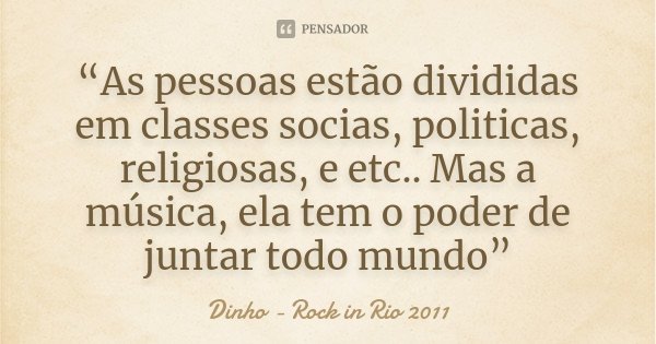 “As pessoas estão divididas em classes socias, politicas, religiosas, e etc.. Mas a música, ela tem o poder de juntar todo mundo”... Frase de Dinho - Rock in Rio 2011.