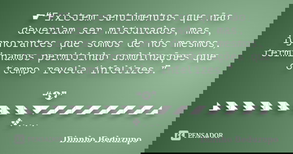 ☛❝Existem sentimentos que não deveriam ser misturados, mas, ignorantes que somos de nós mesmos, terminamos permitindo combinações que o tempo revela infelizes.❞... Frase de Dinnho Beduzupo.