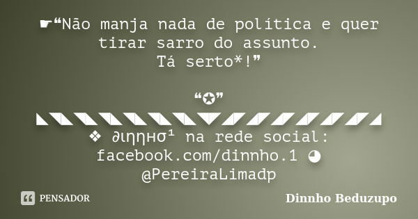 ☛❝Não manja nada de política e quer tirar sarro do assunto. Tá serto*!❞ ❝✪❞ ◣◥◣◥◣◥◣◥◣◥◣◥◣◥◤◢◤◢◤◢◤◢◤◢◤◢◤◢ ❖ ∂ιηηнσ¹ na rede social: facebook.com/dinnho.1 ◕ @Pere... Frase de Dinnho Beduzupo.