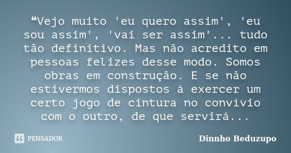 ❝Vejo muito 'eu quero assim', 'eu sou assim', 'vai ser assim'... tudo tão definitivo. Mas não acredito em pessoas felizes desse modo. Somos obras em construção.... Frase de dinnho beduzupo.