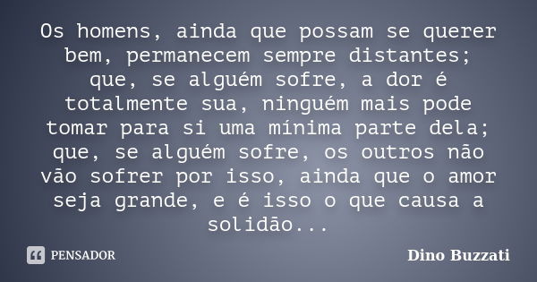 Os homens, ainda que possam se querer bem, permanecem sempre distantes; que, se alguém sofre, a dor é totalmente sua, ninguém mais pode tomar para si uma mínima... Frase de Dino Buzzati.