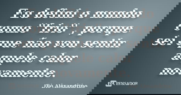 Eu defini o mundo como ''frio'', porque sei que não vou sentir aquele calor novamente.... Frase de Dio Alexandrino.