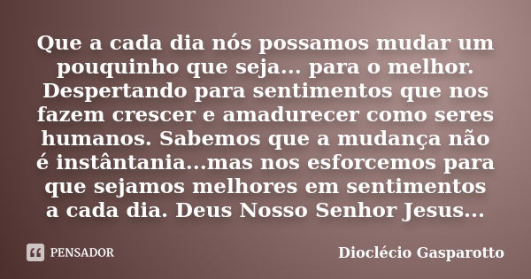 Que a cada dia nós possamos mudar um pouquinho que seja... para o melhor. Despertando para sentimentos que nos fazem crescer e amadurecer como seres humanos. Sa... Frase de Dioclécio Gasparotto.