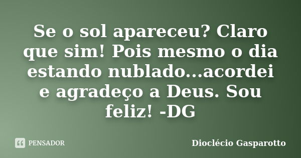 Se o sol apareceu? Claro que sim! Pois mesmo o dia estando nublado...acordei e agradeço a Deus. Sou feliz! -DG... Frase de Dioclécio Gasparotto.