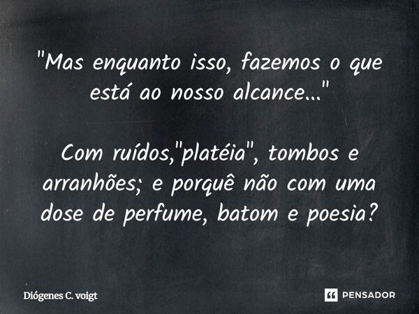 "Mas enquanto isso, fazemos o que está ao nosso alcance..." ⁠Com ruídos, "platéia", tombos e arranhões; e porquê não com uma dose de perfume... Frase de Diógenes C. Voigt.