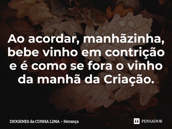 ⁠Ao acordar, manhãzinha,
bebe vinho em contrição
e é como se fora o vinho
da manhã da Criação.... Frase de DIOGENES da CUNHA LIMA - Herança.