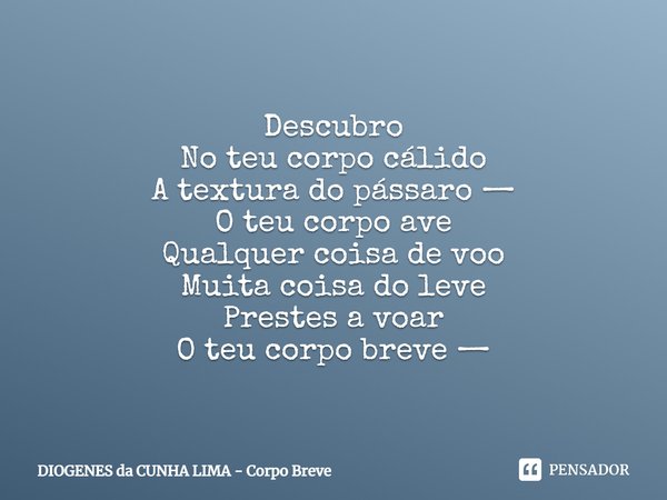 Descubro
No teu corpo cálido
A textura do pássaro —
O teu corpo ave
Qualquer coisa de voo
Muita coisa do leve
Prestes a voar
O teu corpo breve —... Frase de DIOGENES da CUNHA LIMA - Corpo Breve.