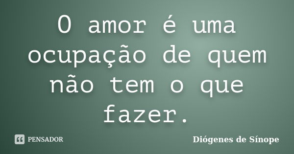 O amor é uma ocupação de quem não tem o que fazer.... Frase de Diógenes de Sínope.