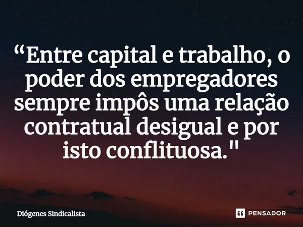 ⁠“Entre capital e trabalho, o poder dos empregadores sempre impôs uma relação contratual desigual e por isto conflituosa."... Frase de Diógenes Sindicalista.