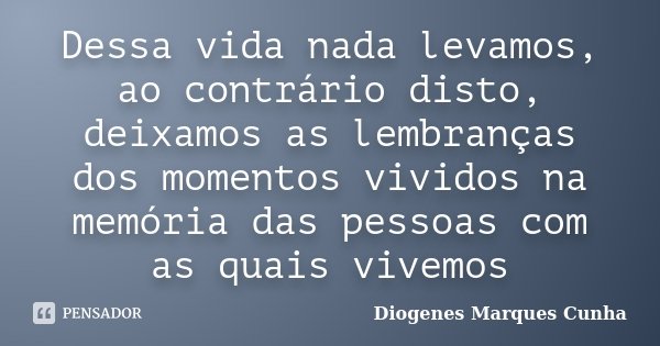 Dessa vida nada levamos, ao contrário disto, deixamos as lembranças dos momentos vividos na memória das pessoas com as quais vivemos... Frase de Diogenes Marques Cunha.